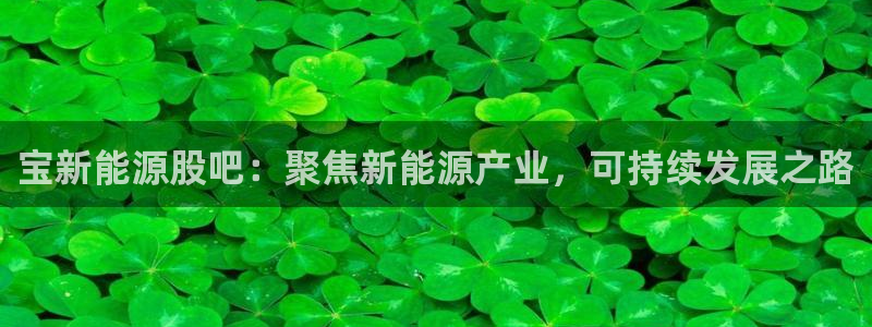 门徒娱乐什么平台直播好:宝新能源股吧:聚焦新能源产业,可持续